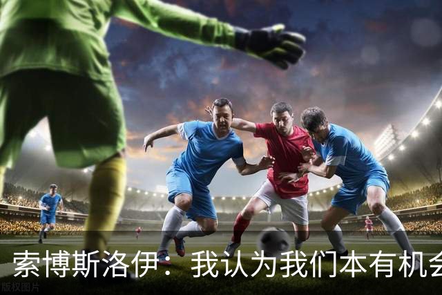 索博斯洛伊：我认为我们本有机会赢下比赛，但足球就是这样